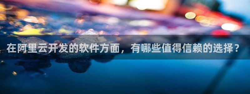 乐天堂fun平台在线注册：在阿里云开发的软件方面，有哪些值得信赖的选择？