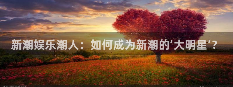 乐天堂fun体育2：新潮娱乐潮人：如何成为新潮的‘大明星’？